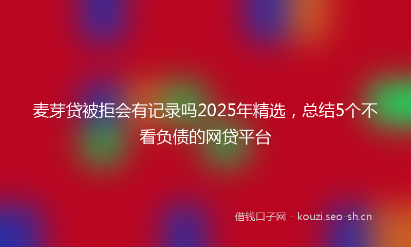 麦芽贷被拒会有记录吗2025年精选，总结5个不看负债的网贷平台