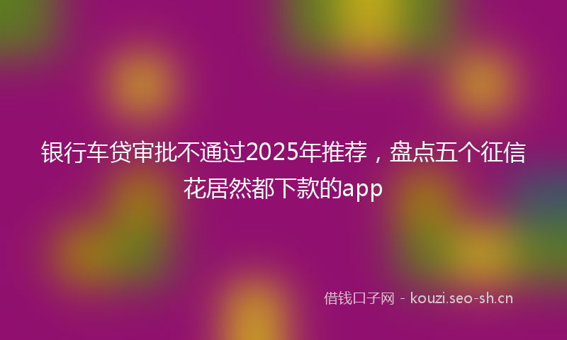 银行车贷审批不通过2025年推荐，盘点五个征信花居然都下款的app