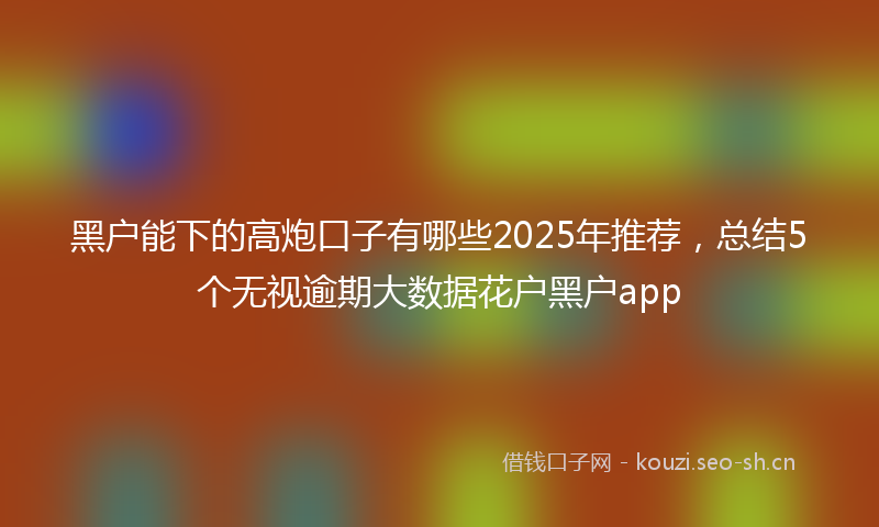 黑户能下的高炮口子有哪些2025年推荐，总结5个无视逾期大数据花户黑户app