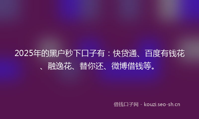 2025年的黑户秒下口子有：快贷通、百度有钱花、融逸花、替你还、微博借钱等。