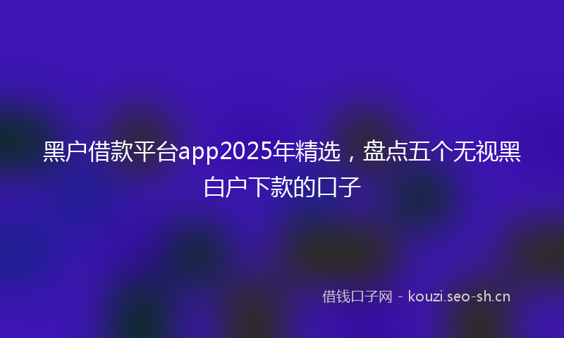 黑户借款平台app2025年精选，盘点五个无视黑白户下款的口子