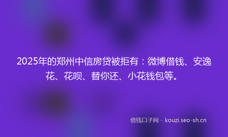 2025年的郑州中信房贷被拒有：微博借钱、安逸花、花呗、替你还、小花钱包等。
