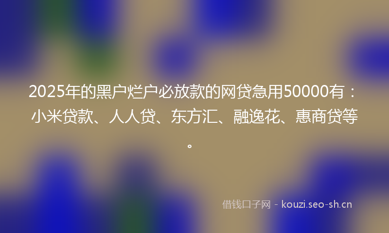 2025年的黑户烂户必放款的网贷急用50000有:小米贷款、人人贷、东方汇、融逸花、惠商贷等。