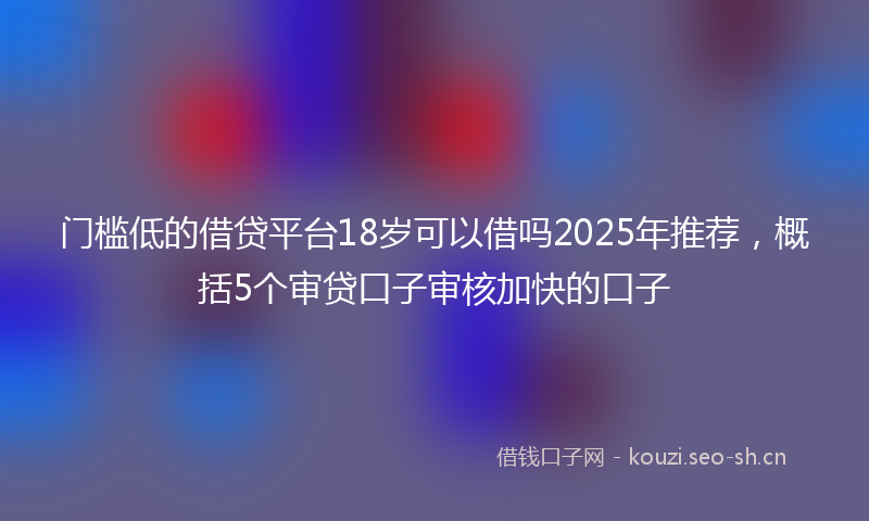 门槛低的借贷平台18岁可以借吗2025年推荐，概括5个审贷口子审核加快的口子