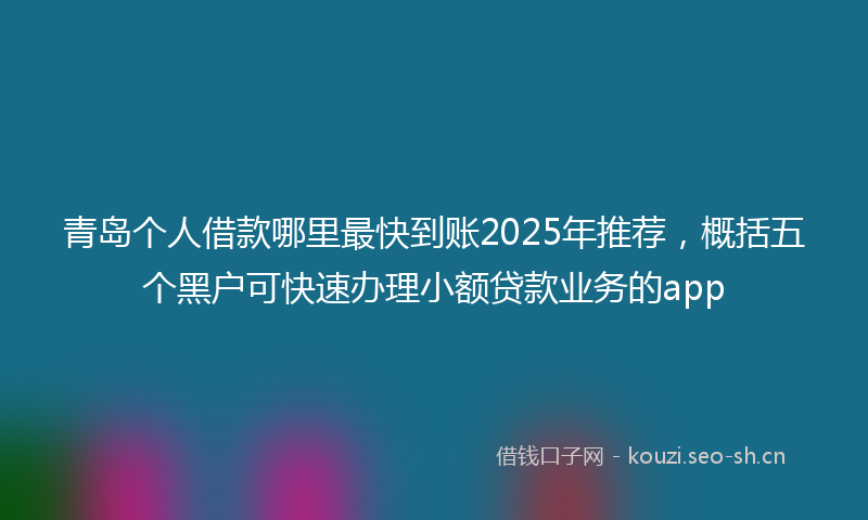 青岛个人借款哪里最快到账2025年推荐，概括五个黑户可快速办理小额贷款业务的app