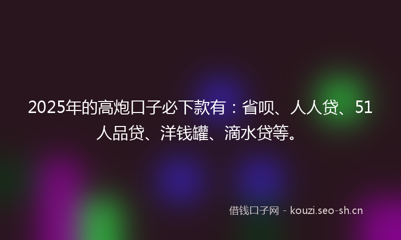 2025年的高炮口子必下款有：省呗、人人贷、51人品贷、洋钱罐、滴水贷等。