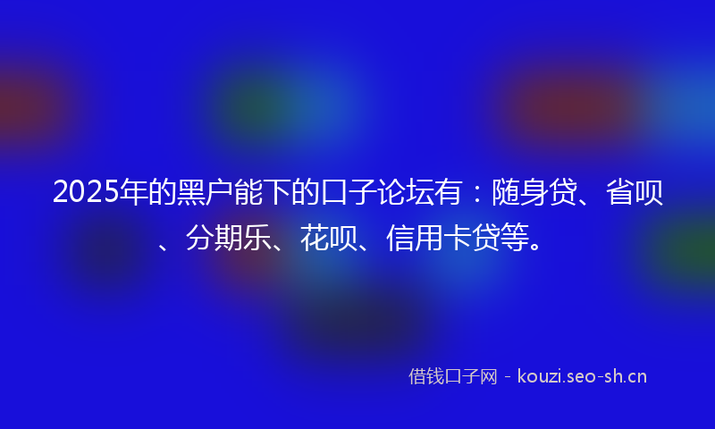 2025年的黑户能下的口子论坛有：随身贷、省呗、分期乐、花呗、信用卡贷等。