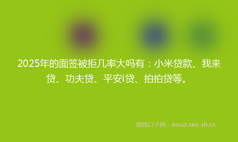 2025年的面签被拒几率大吗有：小米贷款、我来贷、功夫贷、平安i贷、拍拍贷等。
