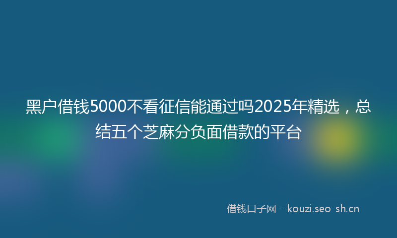 黑户借钱5000不看征信能通过吗2025年精选,总结五个芝麻分负面借款的平台