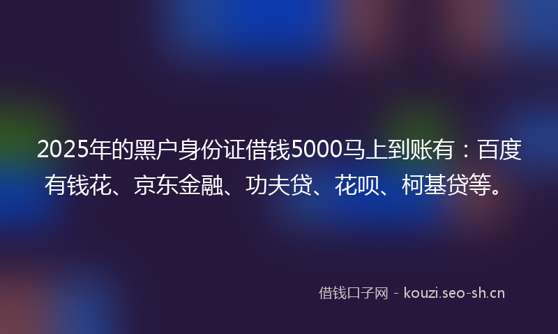 2025年的黑户身份证借钱5000马上到账有：百度有钱花、京东金融、功夫贷、花呗、柯基贷等。
