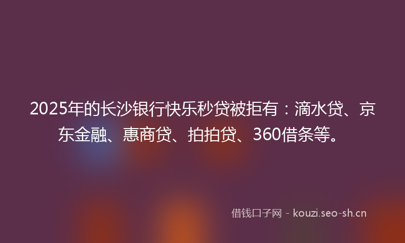 2025年的长沙银行快乐秒贷被拒有：滴水贷、京东金融、惠商贷、拍拍贷、360借条等。
