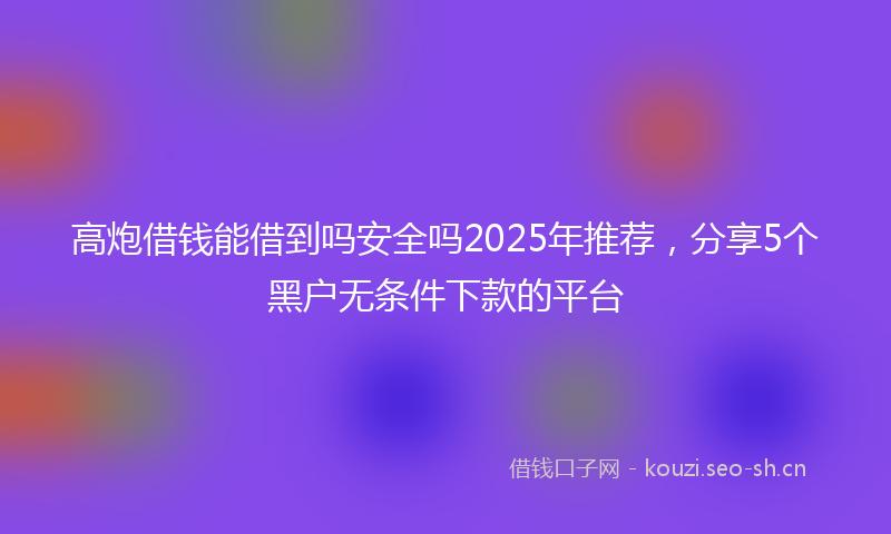 高炮借钱能借到吗安全吗2025年推荐，分享5个黑户无条件下款的平台