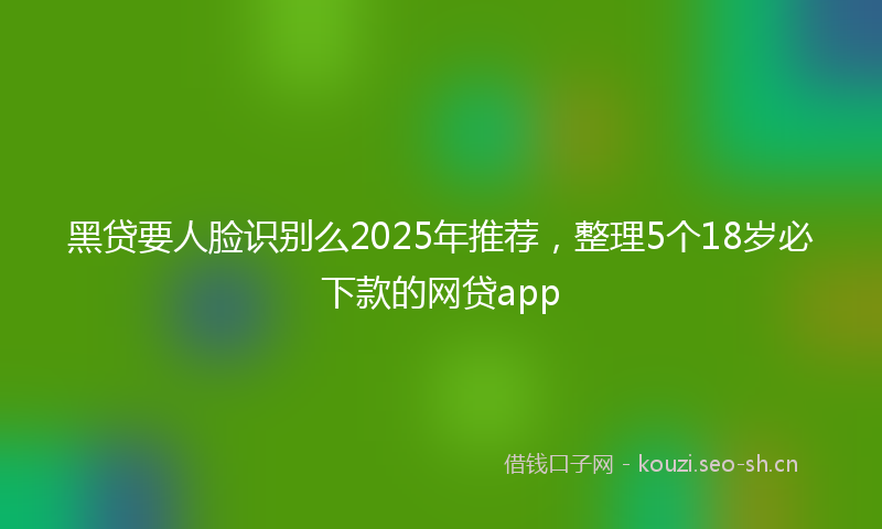 黑贷要人脸识别么2025年推荐，整理5个18岁必下款的网贷app