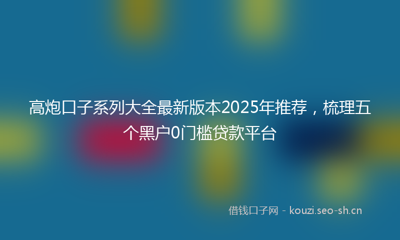 高炮口子系列大全最新版本2025年推荐,梳理五个黑户0门槛贷款平台