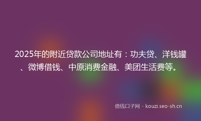 2025年的附近贷款公司地址有：功夫贷、洋钱罐、微博借钱、中原消费金融、美团生活费等。