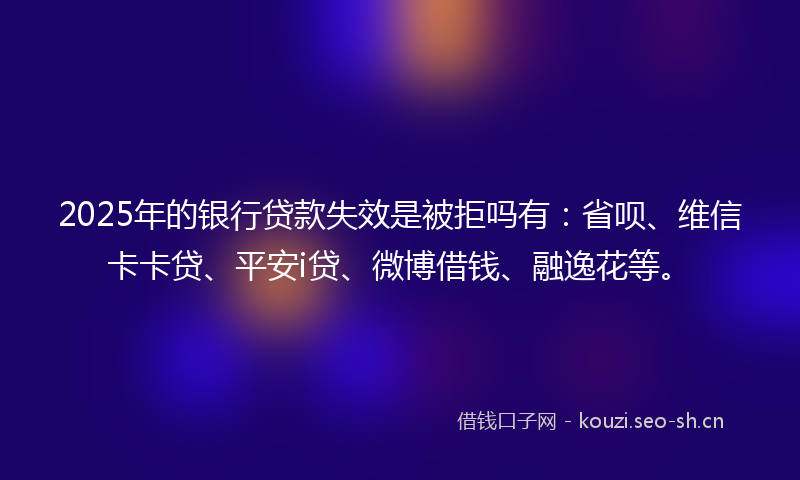 2025年的银行贷款失效是被拒吗有:省呗、维信卡卡贷、平安i贷、微博借钱、融逸花等。