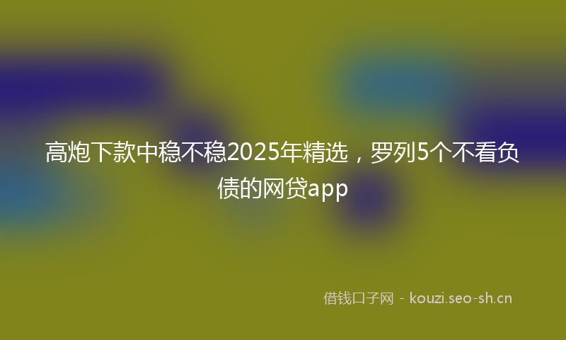 高炮下款中稳不稳2025年精选,罗列5个不看负债的网贷app