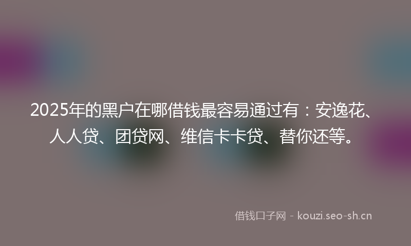 2025年的黑户在哪借钱最容易通过有：安逸花、人人贷、团贷网、维信卡卡贷、替你还等。