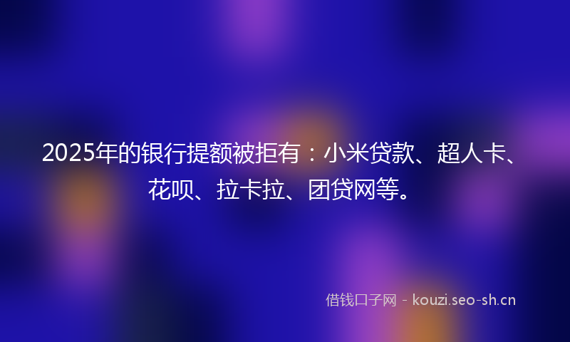 2025年的银行提额被拒有：小米贷款、超人卡、花呗、拉卡拉、团贷网等。