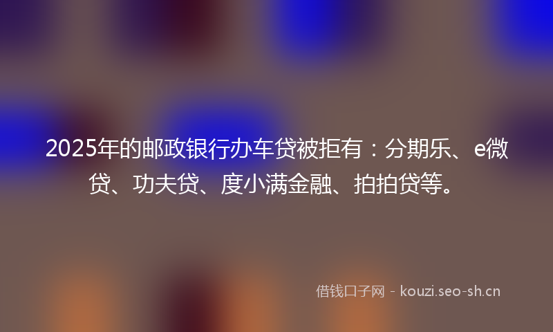 2025年的邮政银行办车贷被拒有：分期乐、e微贷、功夫贷、度小满金融、拍拍贷等。