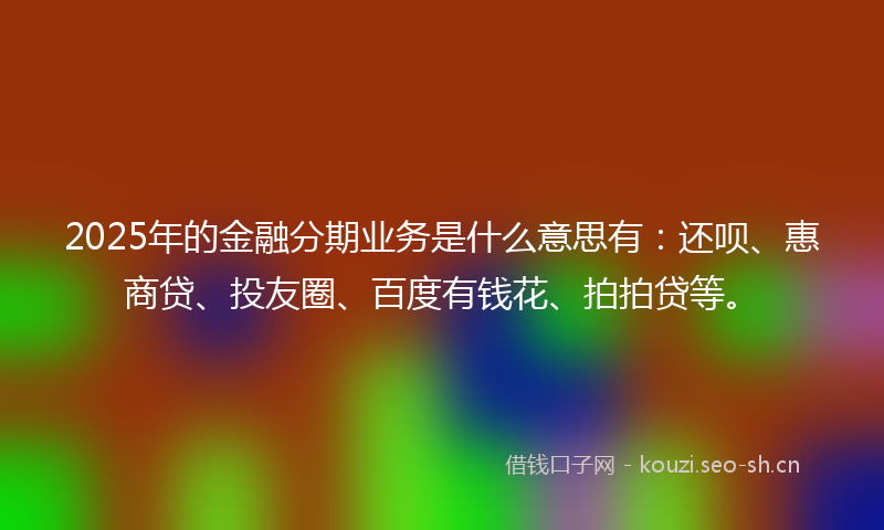 2025年的金融分期业务是什么意思有:还呗、惠商贷、投友圈、百度有钱花、拍拍贷等。