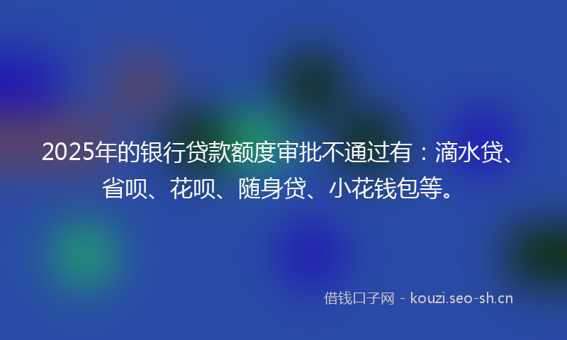 2025年的银行贷款额度审批不通过有：滴水贷、省呗、花呗、随身贷、小花钱包等。