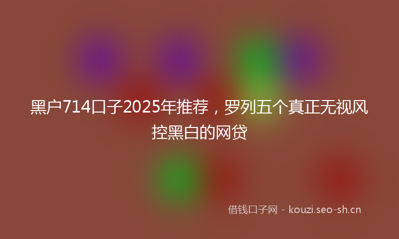黑户714口子2025年推荐，罗列五个真正无视风控黑白的网贷