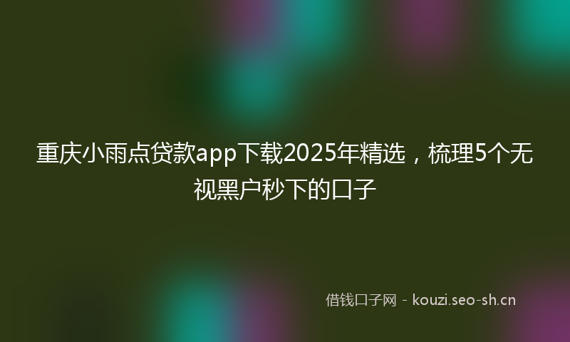 重庆小雨点贷款app下载2025年精选，梳理5个无视黑户秒下的口子