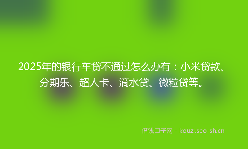 2025年的银行车贷不通过怎么办有：小米贷款、分期乐、超人卡、滴水贷、微粒贷等。
