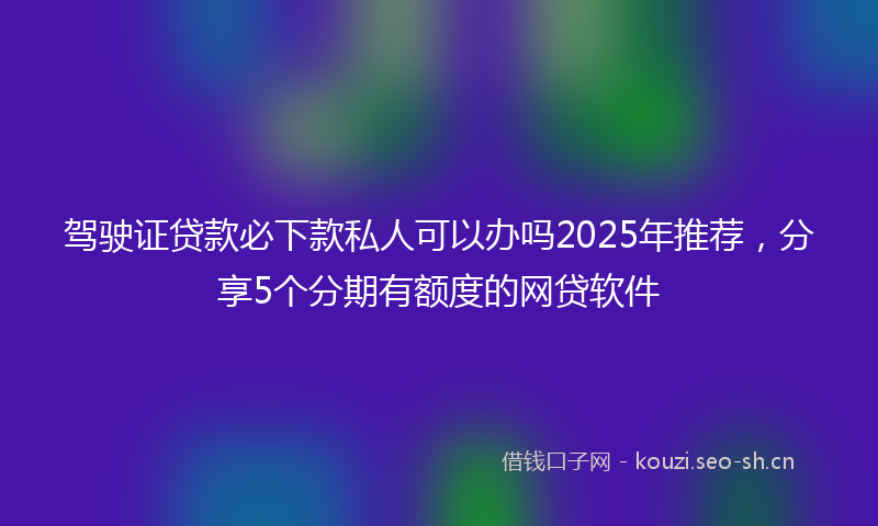 驾驶证贷款必下款私人可以办吗2025年推荐，分享5个分期有额度的网贷软件