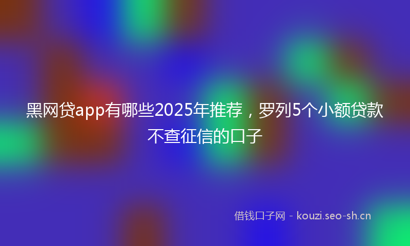 黑网贷app有哪些2025年推荐，罗列5个小额贷款不查征信的口子