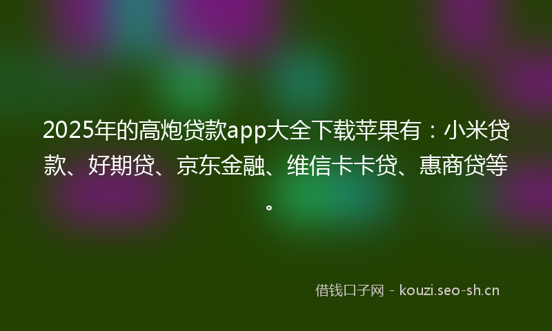 2025年的高炮贷款app大全下载苹果有：小米贷款、好期贷、京东金融、维信卡卡贷、惠商贷等。
