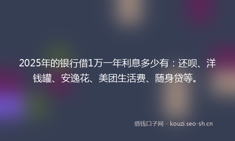 2025年的银行借1万一年利息多少有：还呗、洋钱罐、安逸花、美团生活费、随身贷等。