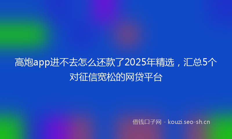 高炮app进不去怎么还款了2025年精选，汇总5个对征信宽松的网贷平台