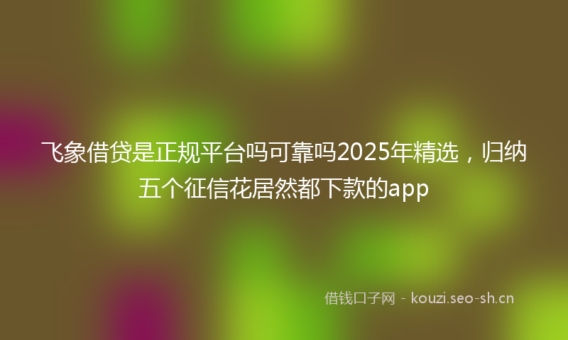 飞象借贷是正规平台吗可靠吗2025年精选，归纳五个征信花居然都下款的app