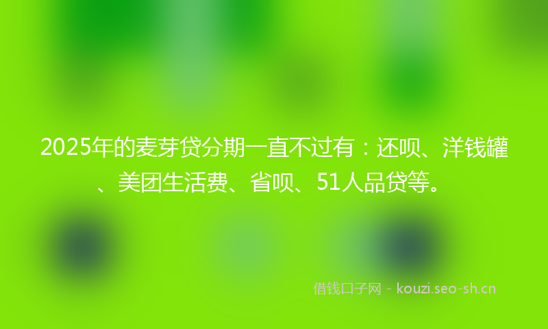 2025年的麦芽贷分期一直不过有：还呗、洋钱罐、美团生活费、省呗、51人品贷等。