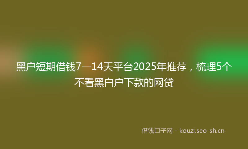 黑户短期借钱7一14天平台2025年推荐，梳理5个不看黑白户下款的网贷