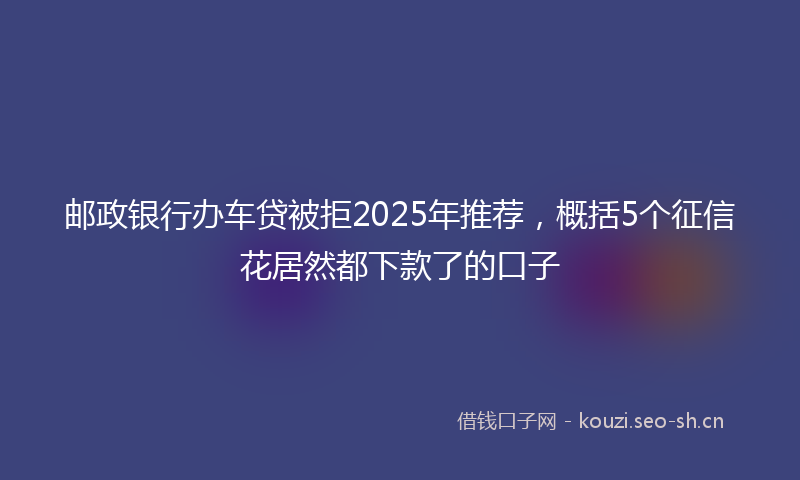邮政银行办车贷被拒2025年推荐，概括5个征信花居然都下款了的口子