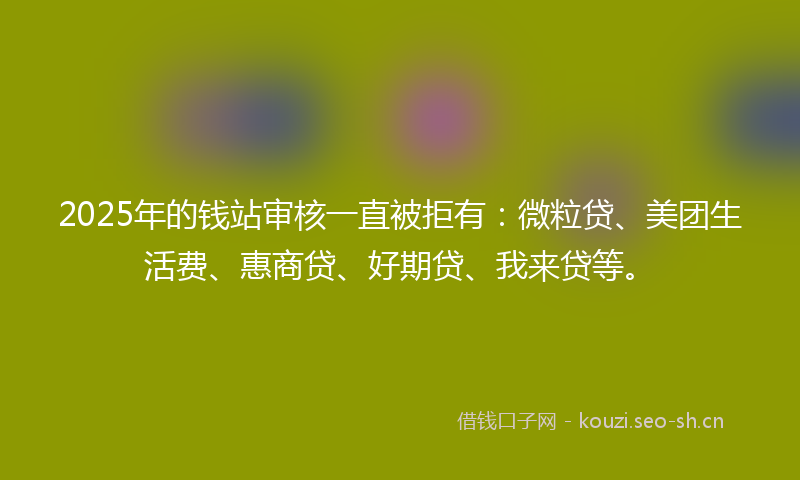 2025年的钱站审核一直被拒有：微粒贷、美团生活费、惠商贷、好期贷、我来贷等。