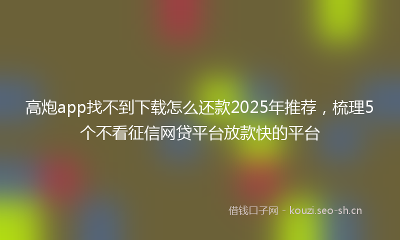 高炮app找不到下载怎么还款2025年推荐，梳理5个不看征信网贷平台放款快的平台