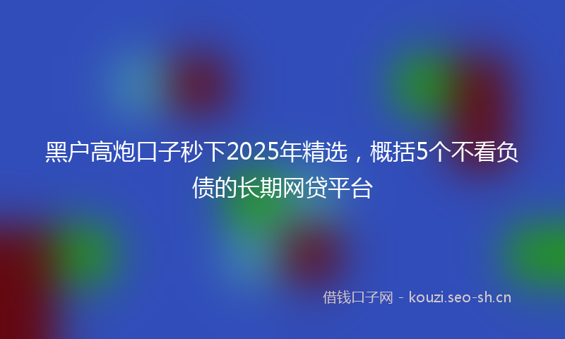 黑户高炮口子秒下2025年精选，概括5个不看负债的长期网贷平台