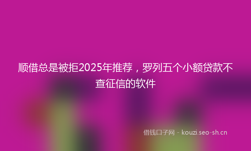 顺借总是被拒2025年推荐，罗列五个小额贷款不查征信的软件