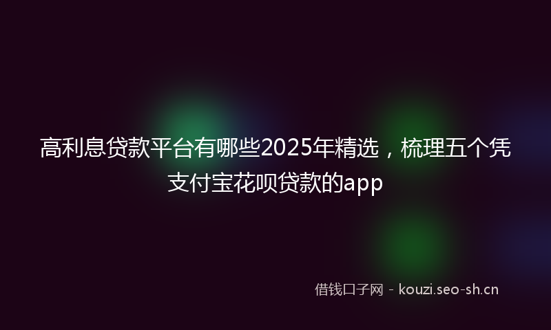 高利息贷款平台有哪些2025年精选，梳理五个凭支付宝花呗贷款的app