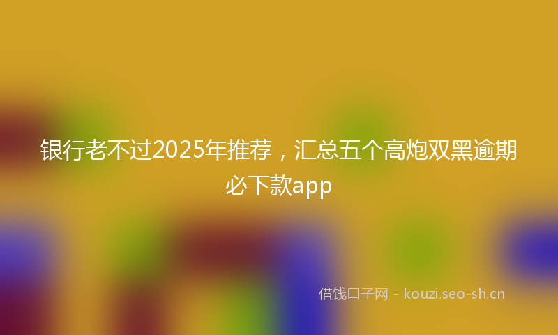 银行老不过2025年推荐，汇总五个高炮双黑逾期必下款app