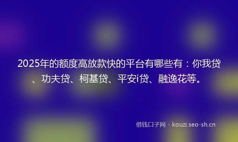 2025年的额度高放款快的平台有哪些有：你我贷、功夫贷、柯基贷、平安i贷、融逸花等。