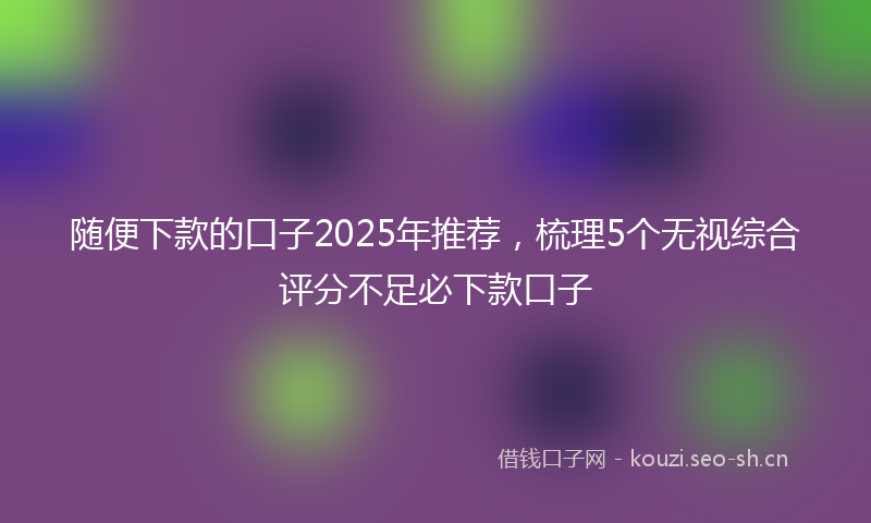 随便下款的口子2025年推荐,梳理5个无视综合评分不足必下款口子