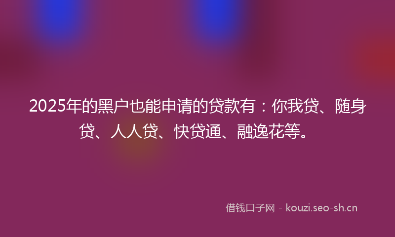 2025年的黑户也能申请的贷款有：你我贷、随身贷、人人贷、快贷通、融逸花等。