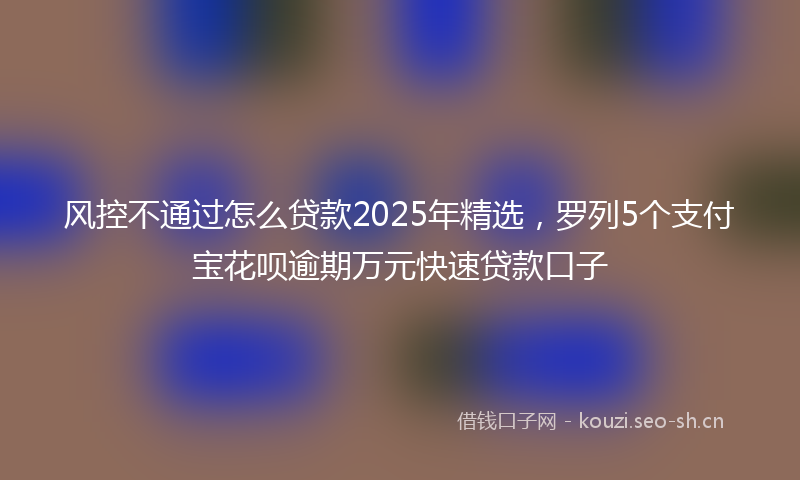 风控不通过怎么贷款2025年精选，罗列5个支付宝花呗逾期万元快速贷款口子