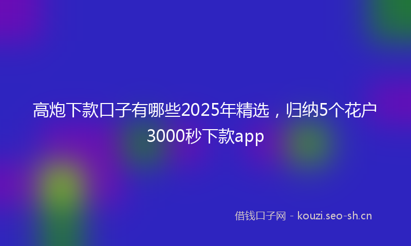 高炮下款口子有哪些2025年精选，归纳5个花户3000秒下款app