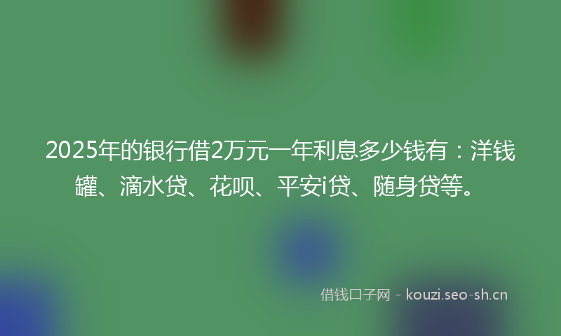 2025年的银行借2万元一年利息多少钱有：洋钱罐、滴水贷、花呗、平安i贷、随身贷等。
